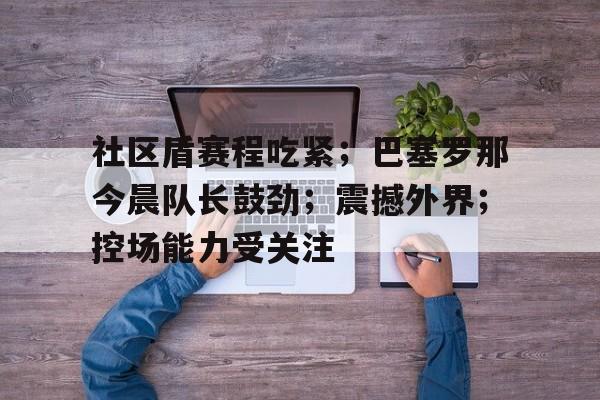 社区盾赛程吃紧；巴塞罗那今晨队长鼓劲；震撼外界；控场能力受关注(92年巴塞罗那奥运会排名赛)